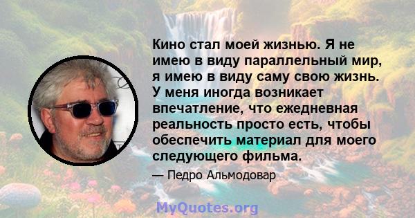 Кино стал моей жизнью. Я не имею в виду параллельный мир, я имею в виду саму свою жизнь. У меня иногда возникает впечатление, что ежедневная реальность просто есть, чтобы обеспечить материал для моего следующего фильма.