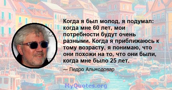 Когда я был молод, я подумал: когда мне 60 лет, мои потребности будут очень разными. Когда я приближаюсь к тому возрасту, я понимаю, что они похожи на то, что они были, когда мне было 25 лет.