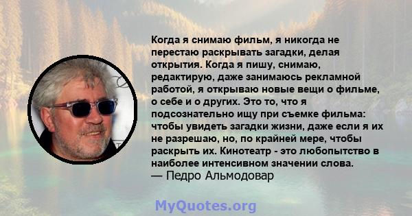 Когда я снимаю фильм, я никогда не перестаю раскрывать загадки, делая открытия. Когда я пишу, снимаю, редактирую, даже занимаюсь рекламной работой, я открываю новые вещи о фильме, о себе и о других. Это то, что я