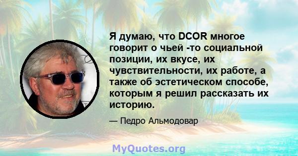 Я думаю, что DCOR многое говорит о чьей -то социальной позиции, их вкусе, их чувствительности, их работе, а также об эстетическом способе, которым я решил рассказать их историю.