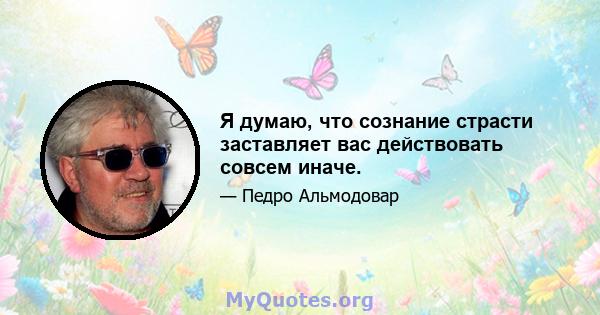 Я думаю, что сознание страсти заставляет вас действовать совсем иначе.