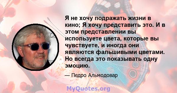 Я не хочу подражать жизни в кино; Я хочу представить это. И в этом представлении вы используете цвета, которые вы чувствуете, и иногда они являются фальшивыми цветами. Но всегда это показывать одну эмоцию.