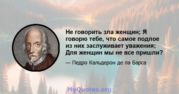 Не говорить зла женщин; Я говорю тебе, что самое подлое из них заслуживает уважения; Для женщин мы не все пришли?