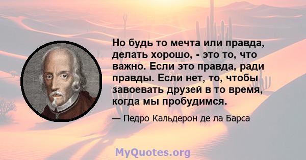 Но будь то мечта или правда, делать хорошо, - это то, что важно. Если это правда, ради правды. Если нет, то, чтобы завоевать друзей в то время, когда мы пробудимся.