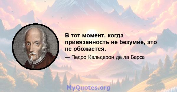 В тот момент, когда привязанность не безумие, это не обожается.