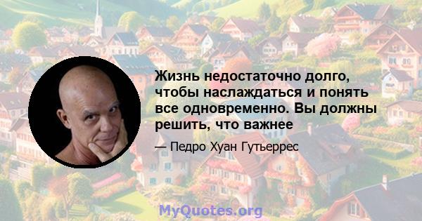 Жизнь недостаточно долго, чтобы наслаждаться и понять все одновременно. Вы должны решить, что важнее