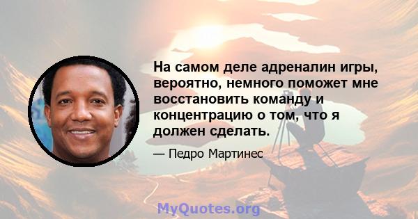 На самом деле адреналин игры, вероятно, немного поможет мне восстановить команду и концентрацию о том, что я должен сделать.