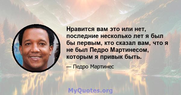 Нравится вам это или нет, последние несколько лет я был бы первым, кто сказал вам, что я не был Педро Мартинесом, которым я привык быть.