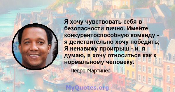 Я хочу чувствовать себя в безопасности лично. Имейте конкурентоспособную команду - я действительно хочу победить; Я ненавижу проигрыш - и, я думаю, я хочу относиться как к нормальному человеку.