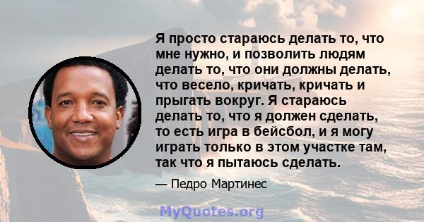 Я просто стараюсь делать то, что мне нужно, и позволить людям делать то, что они должны делать, что весело, кричать, кричать и прыгать вокруг. Я стараюсь делать то, что я должен сделать, то есть игра в бейсбол, и я могу 