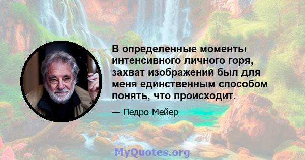 В определенные моменты интенсивного личного горя, захват изображений был для меня единственным способом понять, что происходит.