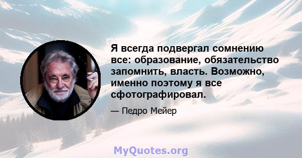 Я всегда подвергал сомнению все: образование, обязательство запомнить, власть. Возможно, именно поэтому я все сфотографировал.