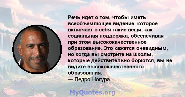 Речь идет о том, чтобы иметь всеобъемлющее видение, которое включает в себя такие вещи, как социальная поддержка, обеспечивая при этом высококачественное образование. Это кажется очевидным, но когда вы смотрите на