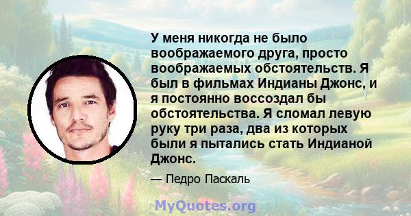 У меня никогда не было воображаемого друга, просто воображаемых обстоятельств. Я был в фильмах Индианы Джонс, и я постоянно воссоздал бы обстоятельства. Я сломал левую руку три раза, два из которых были я пытались стать 