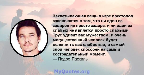 Захватывающая вещь в игре престолов заключается в том, что ни один из задиров не просто задира, и ни один из слабых не является просто слабыми. Трус удивит вас мужеством, и очень могущественный человек будет ослеплять