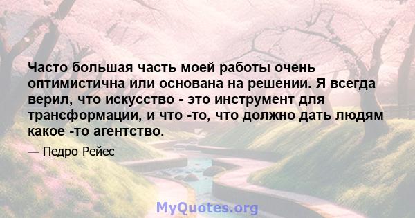 Часто большая часть моей работы очень оптимистична или основана на решении. Я всегда верил, что искусство - это инструмент для трансформации, и что -то, что должно дать людям какое -то агентство.