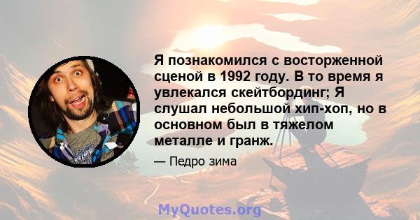 Я познакомился с восторженной сценой в 1992 году. В то время я увлекался скейтбординг; Я слушал небольшой хип-хоп, но в основном был в тяжелом металле и гранж.