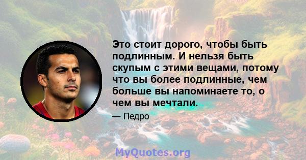 Это стоит дорого, чтобы быть подлинным. И нельзя быть скупым с этими вещами, потому что вы более подлинные, чем больше вы напоминаете то, о чем вы мечтали.