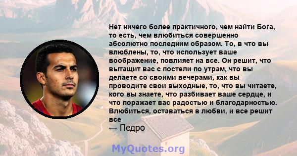 Нет ничего более практичного, чем найти Бога, то есть, чем влюбиться совершенно абсолютно последним образом. То, в что вы влюблены, то, что использует ваше воображение, повлияет на все. Он решит, что вытащит вас с