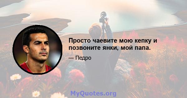 Просто чаевите мою кепку и позвоните янки, мой папа.