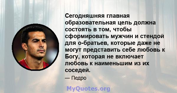 Сегодняшняя главная образовательная цель должна состоять в том, чтобы сформировать мужчин и стендой для о-братьев, которые даже не могут представить себе любовь к Богу, которая не включает любовь к наименьшим из их