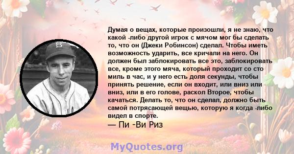 Думая о вещах, которые произошли, я не знаю, что какой -либо другой игрок с мячом мог бы сделать то, что он (Джеки Робинсон) сделал. Чтобы иметь возможность ударить, все кричали на него. Он должен был заблокировать все