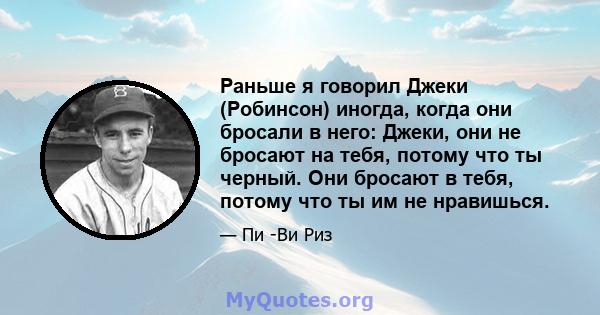 Раньше я говорил Джеки (Робинсон) иногда, когда они бросали в него: Джеки, они не бросают на тебя, потому что ты черный. Они бросают в тебя, потому что ты им не нравишься.