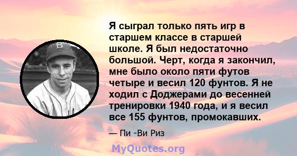 Я сыграл только пять игр в старшем классе в старшей школе. Я был недостаточно большой. Черт, когда я закончил, мне было около пяти футов четыре и весил 120 фунтов. Я не ходил с Доджерами до весенней тренировки 1940