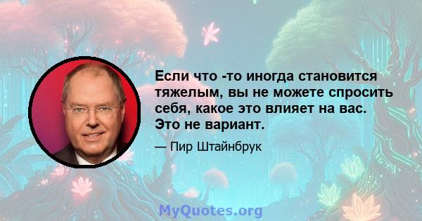 Если что -то иногда становится тяжелым, вы не можете спросить себя, какое это влияет на вас. Это не вариант.