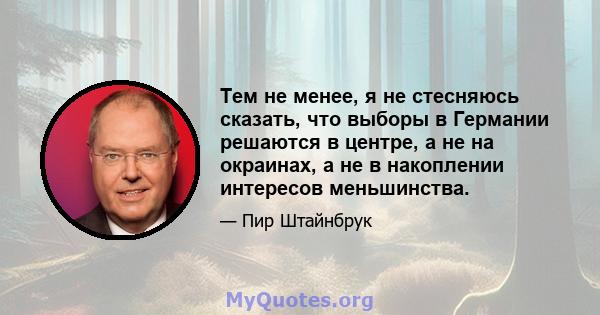 Тем не менее, я не стесняюсь сказать, что выборы в Германии решаются в центре, а не на окраинах, а не в накоплении интересов меньшинства.