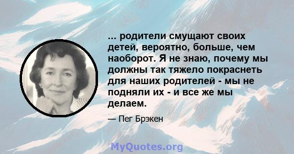 ... родители смущают своих детей, вероятно, больше, чем наоборот. Я не знаю, почему мы должны так тяжело покраснеть для наших родителей - мы не подняли их - и все же мы делаем.