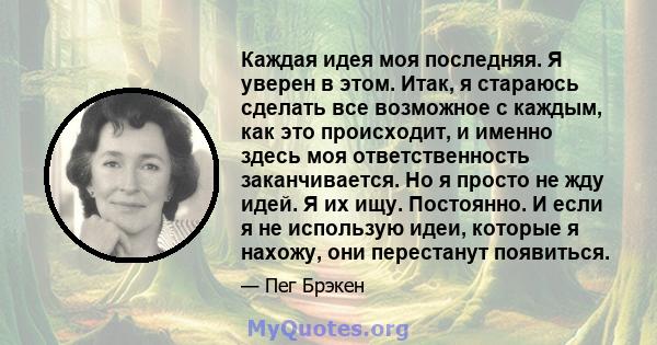 Каждая идея моя последняя. Я уверен в этом. Итак, я стараюсь сделать все возможное с каждым, как это происходит, и именно здесь моя ответственность заканчивается. Но я просто не жду идей. Я их ищу. Постоянно. И если я