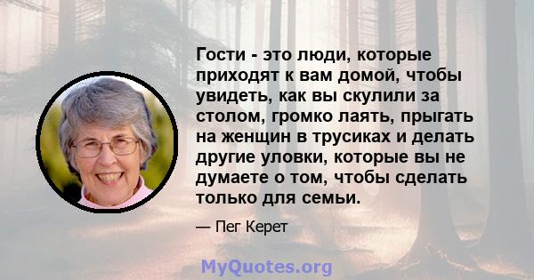 Гости - это люди, которые приходят к вам домой, чтобы увидеть, как вы скулили за столом, громко лаять, прыгать на женщин в трусиках и делать другие уловки, которые вы не думаете о том, чтобы сделать только для семьи.