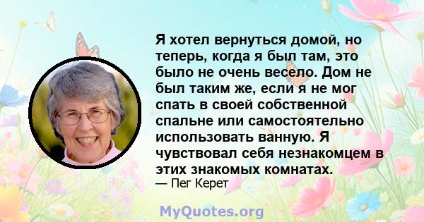 Я хотел вернуться домой, но теперь, когда я был там, это было не очень весело. Дом не был таким же, если я не мог спать в своей собственной спальне или самостоятельно использовать ванную. Я чувствовал себя незнакомцем в 