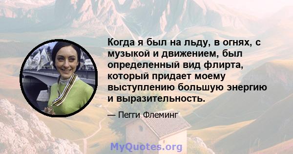 Когда я был на льду, в огнях, с музыкой и движением, был определенный вид флирта, который придает моему выступлению большую энергию и выразительность.