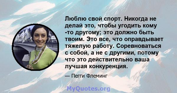 Люблю свой спорт. Никогда не делай это, чтобы угодить кому -то другому; это должно быть твоим. Это все, что оправдывает тяжелую работу. Соревноваться с собой, а не с другими, потому что это действительно ваша лучшая