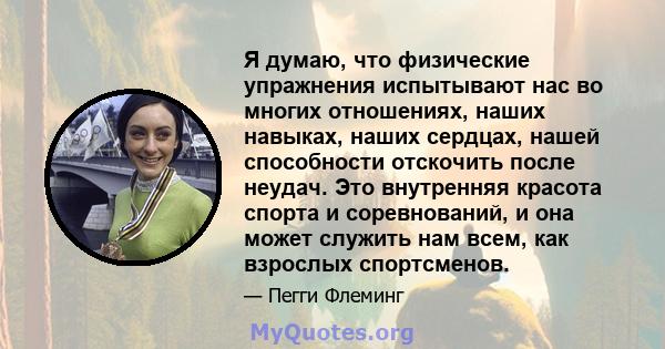 Я думаю, что физические упражнения испытывают нас во многих отношениях, наших навыках, наших сердцах, нашей способности отскочить после неудач. Это внутренняя красота спорта и соревнований, и она может служить нам всем, 