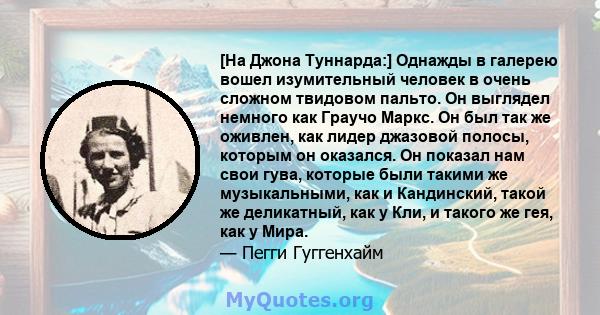 [На Джона Туннарда:] Однажды в галерею вошел изумительный человек в очень сложном твидовом пальто. Он выглядел немного как Граучо Маркс. Он был так же оживлен, как лидер джазовой полосы, которым он оказался. Он показал