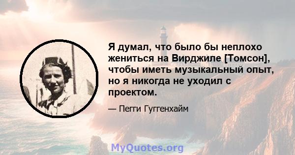 Я думал, что было бы неплохо жениться на Вирджиле [Томсон], чтобы иметь музыкальный опыт, но я никогда не уходил с проектом.