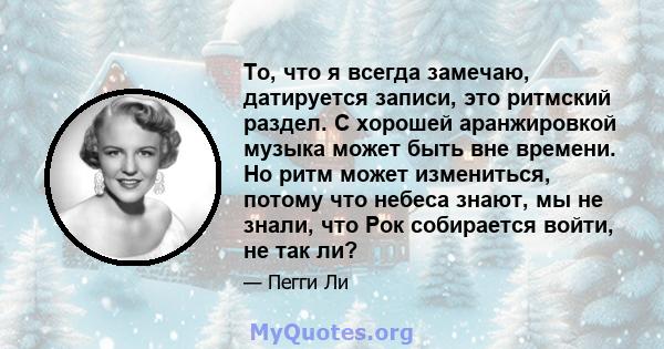 То, что я всегда замечаю, датируется записи, это ритмский раздел. С хорошей аранжировкой музыка может быть вне времени. Но ритм может измениться, потому что небеса знают, мы не знали, что Рок собирается войти, не так ли?