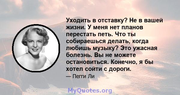 Уходить в отставку? Не в вашей жизни. У меня нет планов перестать петь. Что ты собираешься делать, когда любишь музыку? Это ужасная болезнь. Вы не можете остановиться. Конечно, я бы хотел сойти с дороги.