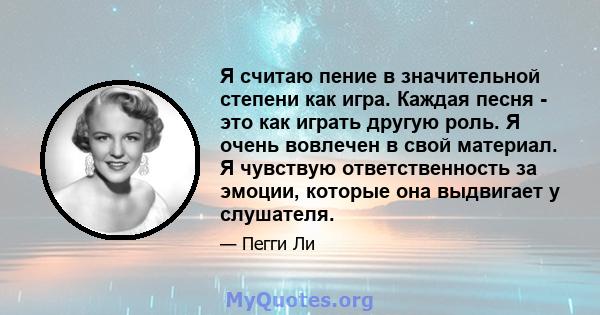 Я считаю пение в значительной степени как игра. Каждая песня - это как играть другую роль. Я очень вовлечен в свой материал. Я чувствую ответственность за эмоции, которые она выдвигает у слушателя.