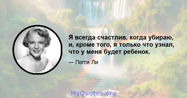 Я всегда счастлив, когда убираю, и, кроме того, я только что узнал, что у меня будет ребенок.