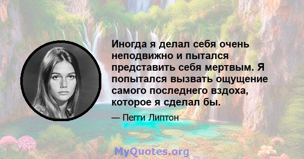 Иногда я делал себя очень неподвижно и пытался представить себя мертвым. Я попытался вызвать ощущение самого последнего вздоха, которое я сделал бы.