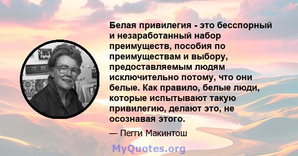 Белая привилегия - это бесспорный и незаработанный набор преимуществ, пособия по преимуществам и выбору, предоставляемым людям исключительно потому, что они белые. Как правило, белые люди, которые испытывают такую