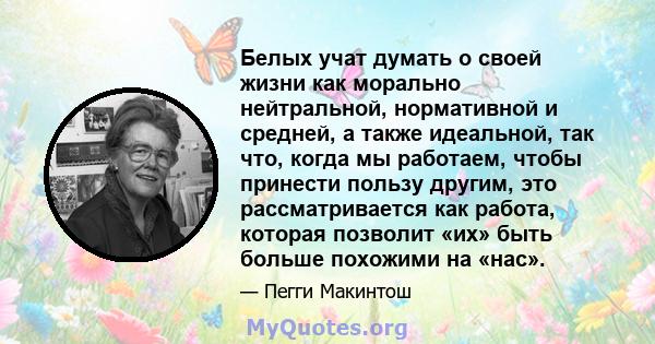 Белых учат думать о своей жизни как морально нейтральной, нормативной и средней, а также идеальной, так что, когда мы работаем, чтобы принести пользу другим, это рассматривается как работа, которая позволит «их» быть