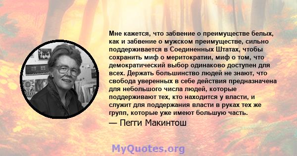 Мне кажется, что забвение о преимуществе белых, как и забвение о мужском преимуществе, сильно поддерживается в Соединенных Штатах, чтобы сохранить миф о меритократии, миф о том, что демократический выбор одинаково