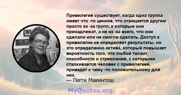 Привилегия существует, когда одна группа имеет что -то ценное, что отрицается другим просто из -за групп, к которым они принадлежат, а не из -за всего, что они сделали или не смогли сделать. Доступ к привилегии не