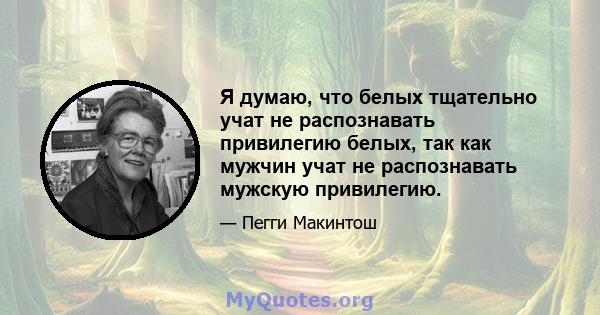 Я думаю, что белых тщательно учат не распознавать привилегию белых, так как мужчин учат не распознавать мужскую привилегию.