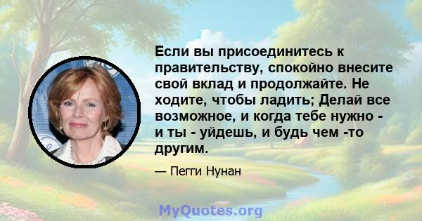 Если вы присоединитесь к правительству, спокойно внесите свой вклад и продолжайте. Не ходите, чтобы ладить; Делай все возможное, и когда тебе нужно - и ты - уйдешь, и будь чем -то другим.